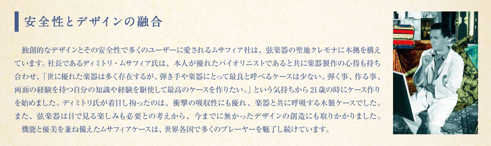 DIMITRI MUSAFIA
独創的なデザインとその安全性で多くのユーザーに愛されるムサフィア社は、弦楽器の聖地クレモナに本拠を構え ています。社長であるディミトリ・ムサフィア氏は、本人が優れたバイオリニストであると共に楽器製作の心得も持ち 合わせ、「世に優れた楽器は多く存在するが、弾き手や楽器にとって最良と呼べるケースは少ない。弾く事、作る事、 両面の経験を持つ自分の知識や経験を駆使して最高のケースを作りたい。」という気持ちから21歳の時にケース作り
を始めました。ディミトリ氏が着目し拘ったのは、衝撃の吸収性にも優れ、楽器と共に呼吸する木製ケースでした。
また、弦楽器は目で見る楽しみも必要との考えから、今までに無かったデザインの創造にも取りかかりました。
能と優美を兼ね備えたムサフィアケースは、世界各国で多くのプレーヤーを魅了し続けています。